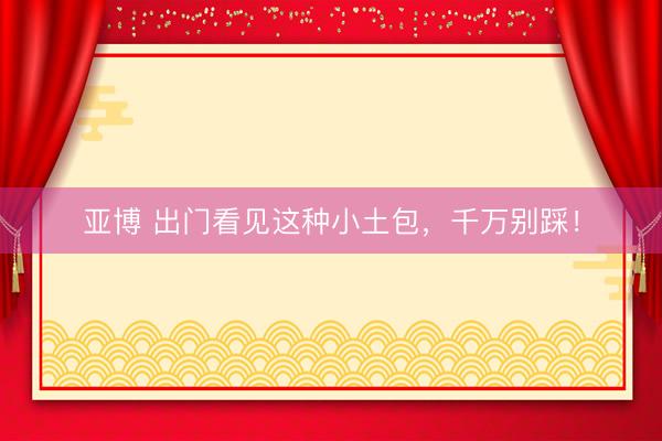 亚博 出门看见这种小土包，千万别踩！