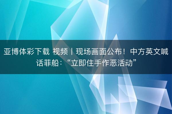 亚博体彩下载 视频丨现场画面公布！中方英文喊话菲船：“立即住手作恶活动”