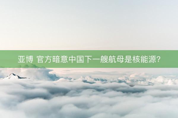 亚博 官方暗意中国下一艘航母是核能源?