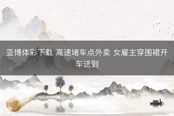 亚博体彩下载 高速堵车点外卖 女雇主穿围裙开车送到