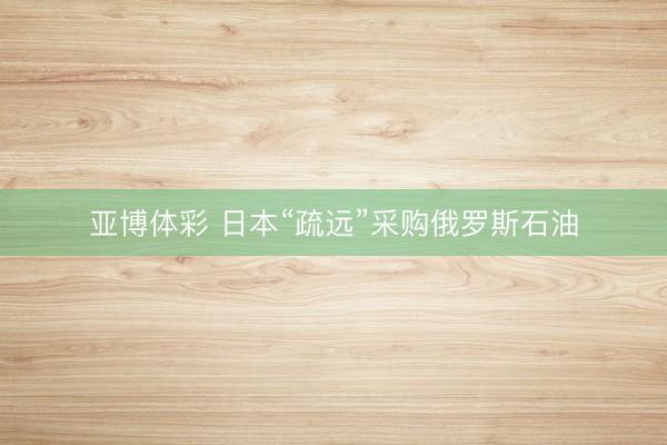亚博体彩 日本“疏远”采购俄罗斯石油
