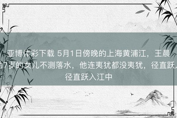 亚博体彩下载 5月1日傍晚的上海黄浦江，王晨辉扶助7岁的女儿不测落水，他连夷犹都没夷犹，径直跃入江中