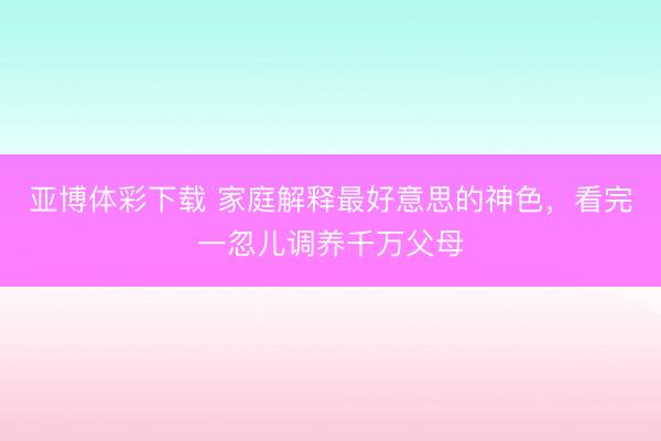 亚博体彩下载 家庭解释最好意思的神色，看完一忽儿调养千万父母