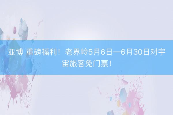 亚博 重磅福利！老界岭5月6日—6月30日对宇宙旅客免门票！