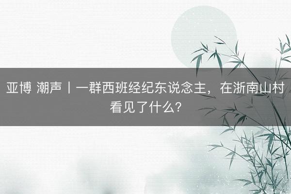 亚博 潮声丨一群西班经纪东说念主，在浙南山村看见了什么？