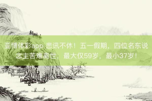 亚博体彩app 悲讯不休！五一假期，四位名东说念主苦难离世，最大仅59岁，最小37岁！