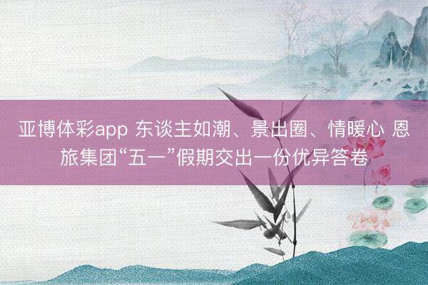 亚博体彩app 东谈主如潮、景出圈、情暖心 恩旅集团“五一”假期交出一份优异答卷