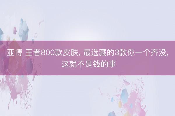 亚博 王者800款皮肤， 最选藏的3款你一个齐没， 这就不是钱的事