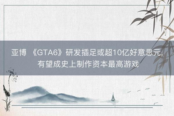 亚博 《GTA6》研发插足或超10亿好意思元， 有望成史上制作资本最高游戏