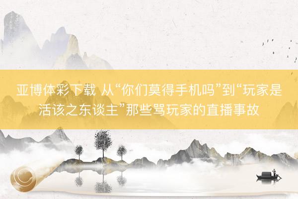 亚博体彩下载 从“你们莫得手机吗”到“玩家是活该之东谈主”那些骂玩家的直播事故