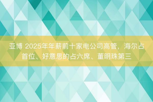 亚博 2025年年薪前十家电公司高管，海尔占首位、好意思的占六席、董明珠第三