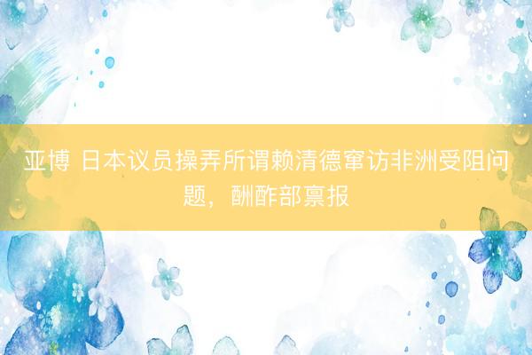 亚博 日本议员操弄所谓赖清德窜访非洲受阻问题，酬酢部禀报