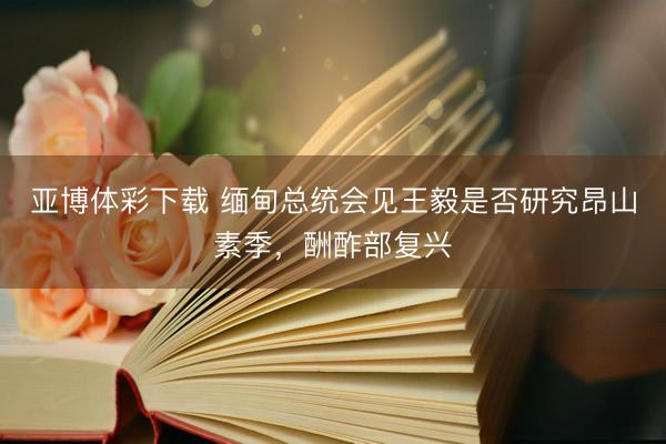亚博体彩下载 缅甸总统会见王毅是否研究昂山素季，酬酢部复兴