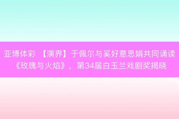 亚博体彩 【演界】于佩尔与奚好意思娟共同诵读《玫瑰与火焰》，第34届白玉兰戏剧奖揭晓