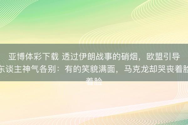 亚博体彩下载 透过伊朗战事的硝烟，欧盟引导东谈主神气各别：有的笑貌满面，马克龙却哭丧着脸
