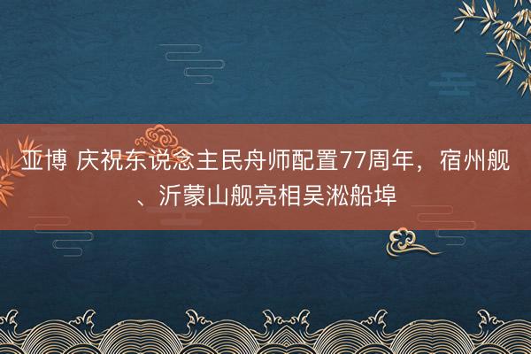 亚博 庆祝东说念主民舟师配置77周年，宿州舰、沂蒙山舰亮相吴淞船埠