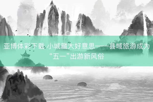 亚博体彩下载 小城藏大好意思——县域旅游成为“五一”出游新风俗
