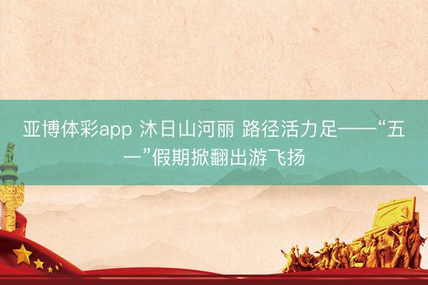 亚博体彩app 沐日山河丽 路径活力足——“五一”假期掀翻出游飞扬