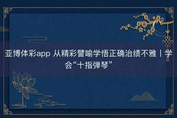亚博体彩app 从精彩譬喻学悟正确治绩不雅丨学会“十指弹琴”