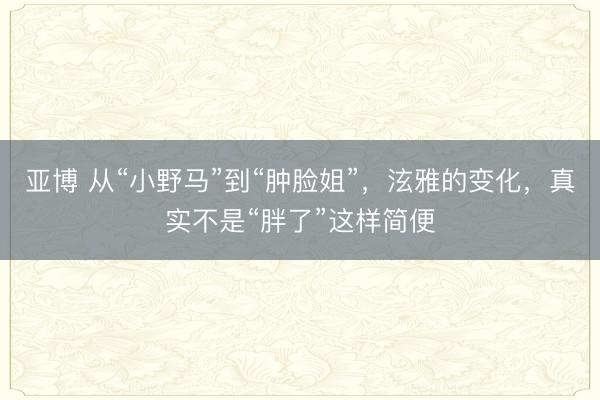 亚博 从“小野马”到“肿脸姐”，泫雅的变化，真实不是“胖了”这样简便