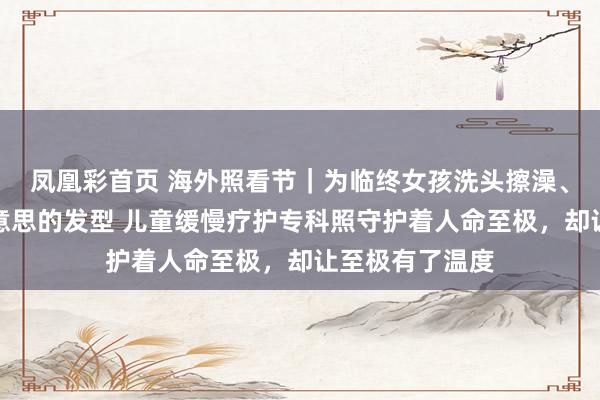 凤凰彩首页 海外照看节｜为临终女孩洗头擦澡、吹出好意思好意思的发型 儿童缓慢疗护专科照守护着人命至极，却让至极有了温度