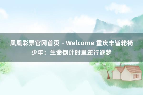 凤凰彩票官网首页 - Welcome 重庆丰皆轮椅少年：生命倒计时里逆行逐梦