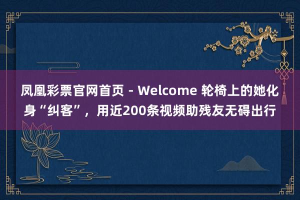 凤凰彩票官网首页 - Welcome 轮椅上的她化身“纠客”，用近200条视频助残友无碍出行