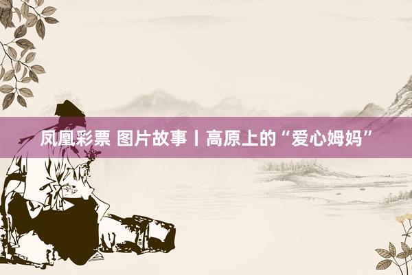 凤凰彩票 图片故事丨高原上的“爱心姆妈”