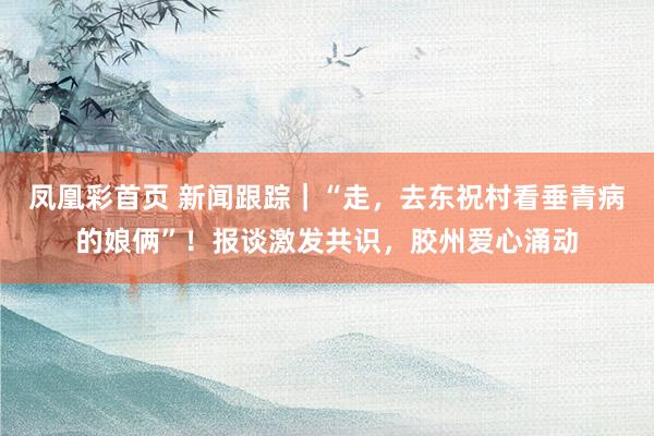凤凰彩首页 新闻跟踪｜“走，去东祝村看垂青病的娘俩”！报谈激发共识，胶州爱心涌动