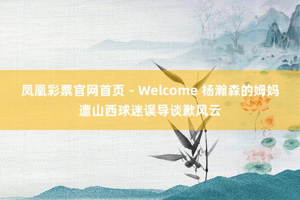 凤凰彩票官网首页 - Welcome 杨瀚森的姆妈遭山西球迷误导谈歉风云
