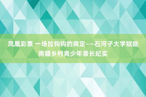 凤凰彩票 一场拉钩钩的商定——石河子大学赋能南疆乡村青少年景长纪实
