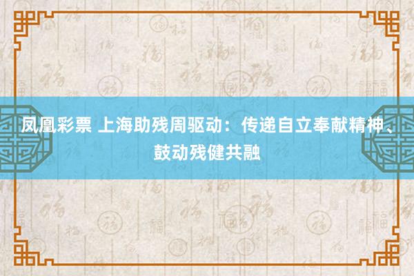 凤凰彩票 上海助残周驱动：传递自立奉献精神、鼓动残健共融