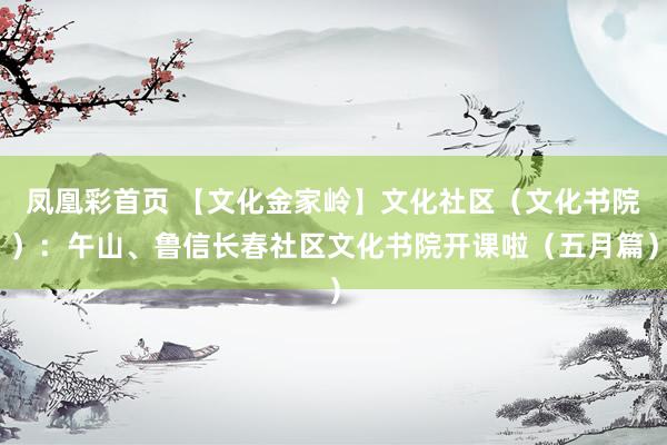 凤凰彩首页 【文化金家岭】文化社区(文化书院):午山、鲁信长春社区文化书院开课啦(五月篇)