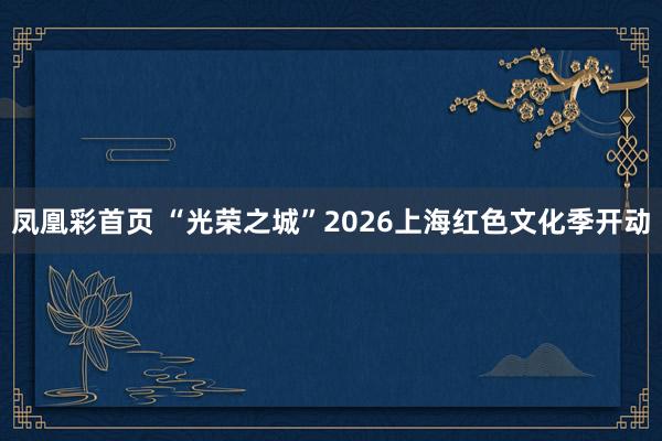 凤凰彩首页 “光荣之城”2026上海红色文化季开动