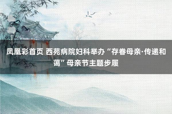凤凰彩首页 西苑病院妇科举办“存眷母亲·传递和蔼”母亲节主题步履