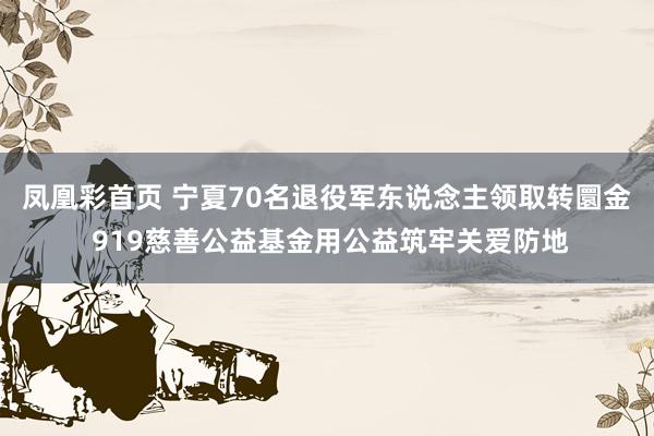 凤凰彩首页 宁夏70名退役军东说念主领取转圜金 919慈善公益基金用公益筑牢关爱防地