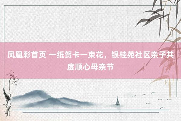 凤凰彩首页 一纸贺卡一束花，银桂苑社区亲子共度顺心母亲节