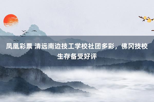 凤凰彩票 清远南边技工学校社团多彩，佛冈技校生存备受好评