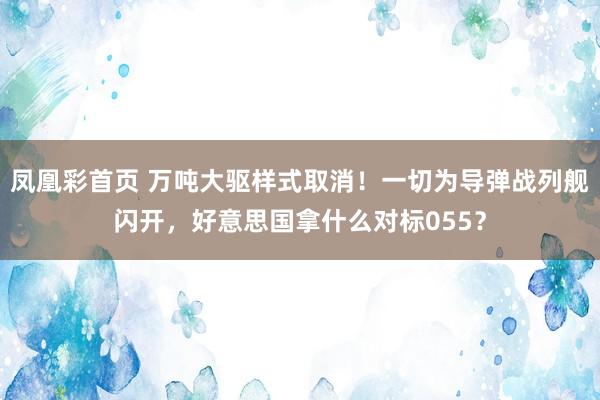 凤凰彩首页 万吨大驱样式取消！一切为导弹战列舰闪开，好意思国拿什么对标055？