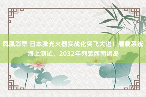 凤凰彩票 日本激光火器实战化突飞大进！舰载系统海上测试，2032年列装西南诸岛