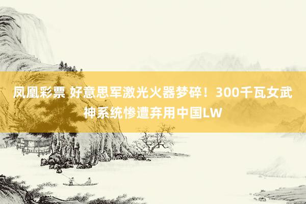 凤凰彩票 好意思军激光火器梦碎！300千瓦女武神系统惨遭弃用中国LW