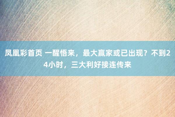凤凰彩首页 一醒悟来，最大赢家或已出现？不到24小时，三大利好接连传来