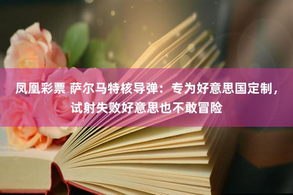 凤凰彩票 萨尔马特核导弹：专为好意思国定制，试射失败好意思也不敢冒险