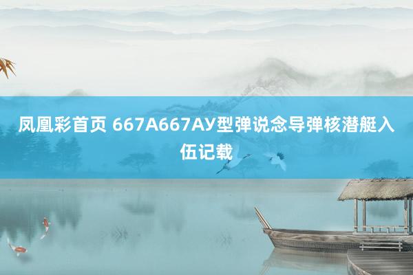 凤凰彩首页 667А667АУ型弹说念导弹核潜艇入伍记载