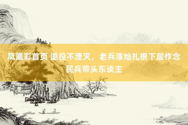 凤凰彩首页 退役不湮灭,老兵漆灿扎根下层作念民兵带头东谈主