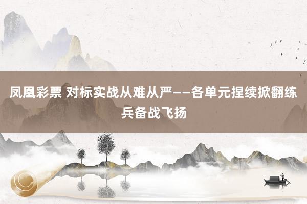 凤凰彩票 对标实战从难从严——各单元捏续掀翻练兵备战飞扬