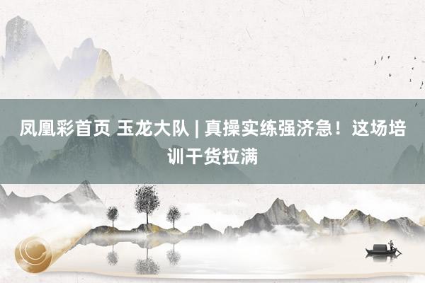 凤凰彩首页 玉龙大队 | 真操实练强济急！这场培训干货拉满