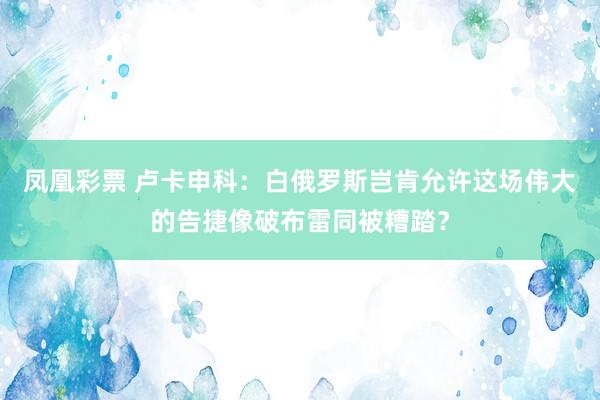 凤凰彩票 卢卡申科:白俄罗斯岂肯允许这场伟大的告捷像破布雷同被糟踏?