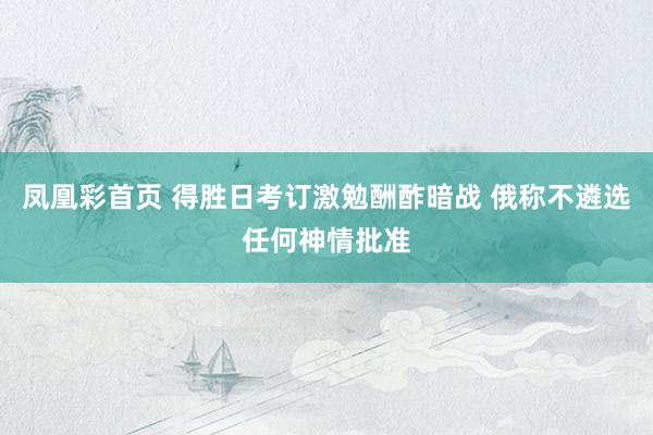 凤凰彩首页 得胜日考订激勉酬酢暗战 俄称不遴选任何神情批准