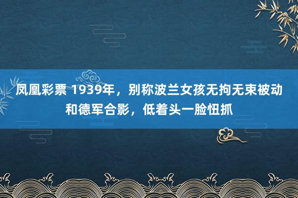 凤凰彩票 1939年，别称波兰女孩无拘无束被动和德军合影，低着头一脸忸抓